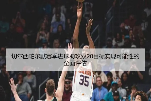 切尔西帕尔默赛季进球助攻双20目标实现可能性的全面评估