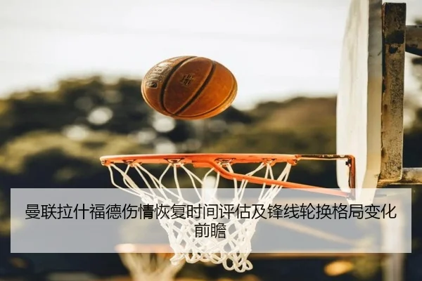 曼联拉什福德伤情恢复时间评估及锋线轮换格局变化前瞻（leyu）