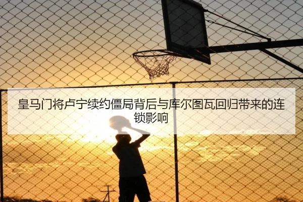 皇马门将卢宁续约僵局背后与库尔图瓦回归带来的连锁影响（leyu）