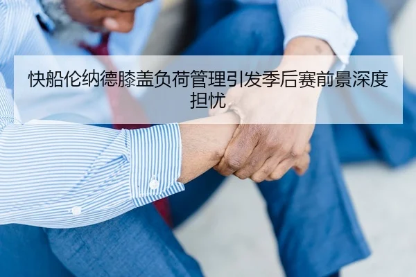 快船伦纳德膝盖负荷管理引发季后赛前景深度担忧（leyu）