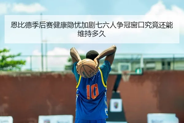 恩比德季后赛健康隐忧加剧七六人争冠窗口究竟还能维持多久（leyu）