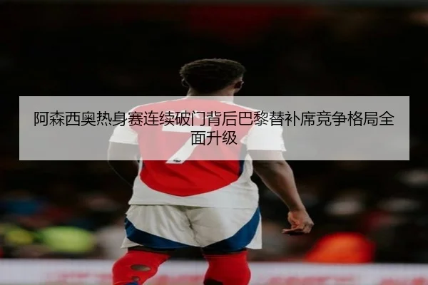 阿森西奥热身赛连续破门背后巴黎替补席竞争格局全面升级 - leyu