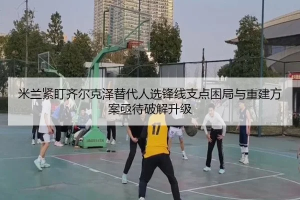 米兰紧盯齐尔克泽替代人选锋线支点困局与重建方案亟待破解升级 - leyu