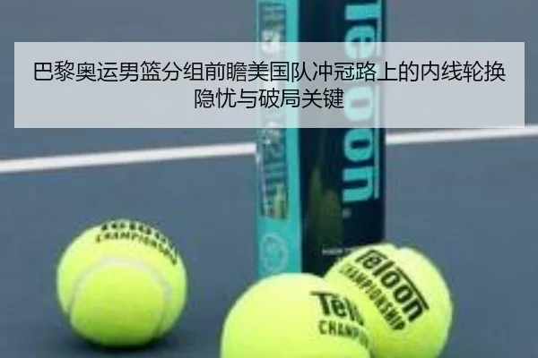 巴黎奥运男篮分组前瞻美国队冲冠路上的内线轮换隐忧与破局关键（leyu）