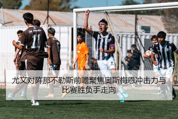 尤文对阵那不勒斯前瞻聚焦奥斯梅恩冲击力与比赛胜负手走向（leyu）